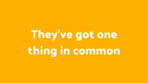 Text on an orange background stating 'they’ve got one thing in common', created with Biteable video maker.